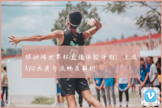 移动端世界杯直播体验评测：主流App画质与流畅度解析